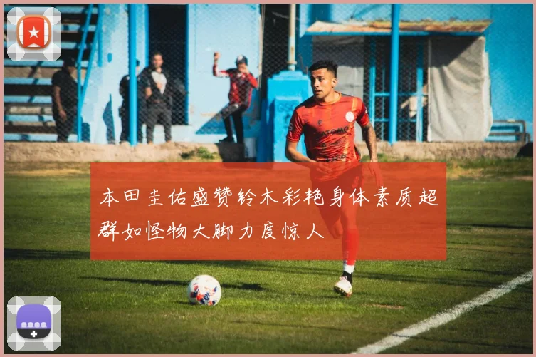 本田圭佑盛赞铃木彩艳身体素质超群如怪物大脚力度惊人