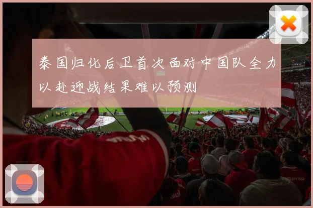 泰国归化后卫首次面对中国队全力以赴迎战结果难以预测