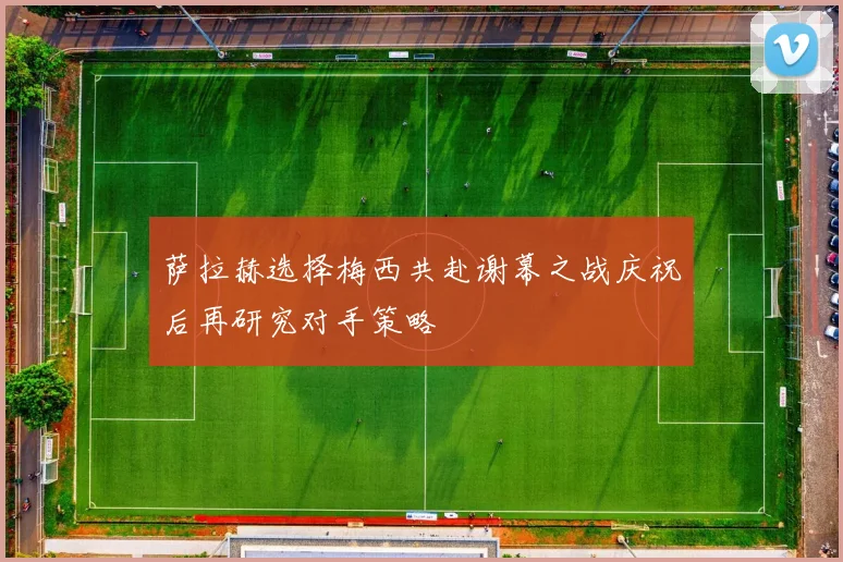 萨拉赫选择梅西共赴谢幕之战庆祝后再研究对手策略