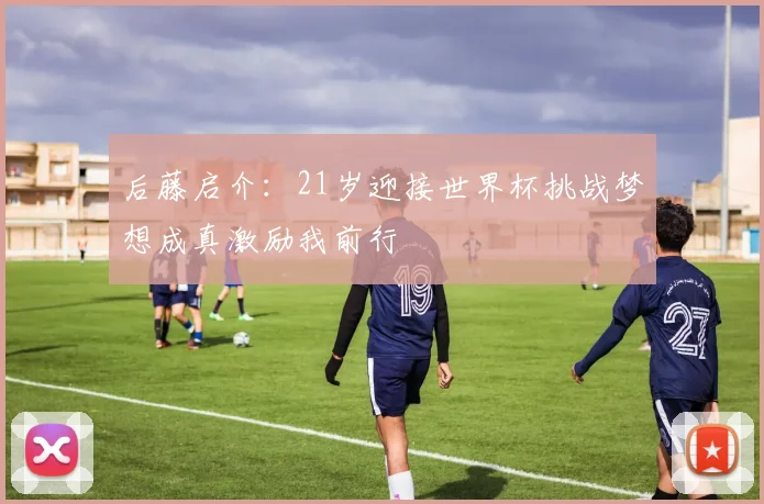后藤启介：21岁迎接世界杯挑战梦想成真激励我前行