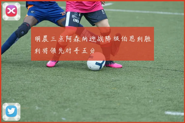 明晨三点阿森纳迎战降级伯恩利胜利将领先对手五分