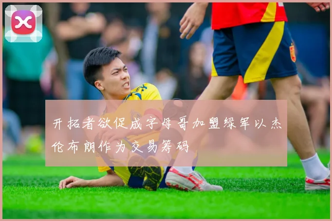 开拓者欲促成字母哥加盟绿军以杰伦布朗作为交易筹码