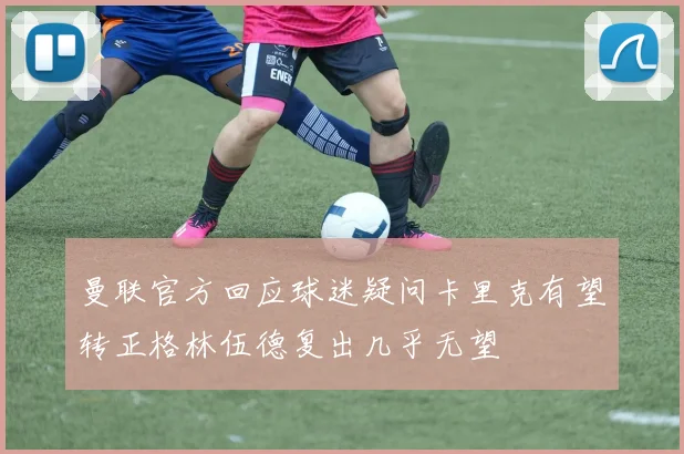曼联官方回应球迷疑问卡里克有望转正格林伍德复出几乎无望
