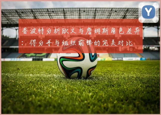 香波特分析欧文与詹姆斯角色差异：得分手与组织前锋的完美对比