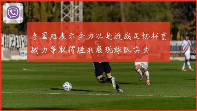 李国旭表示全力以赴迎战足协杯首战力争取得胜利展现球队实力