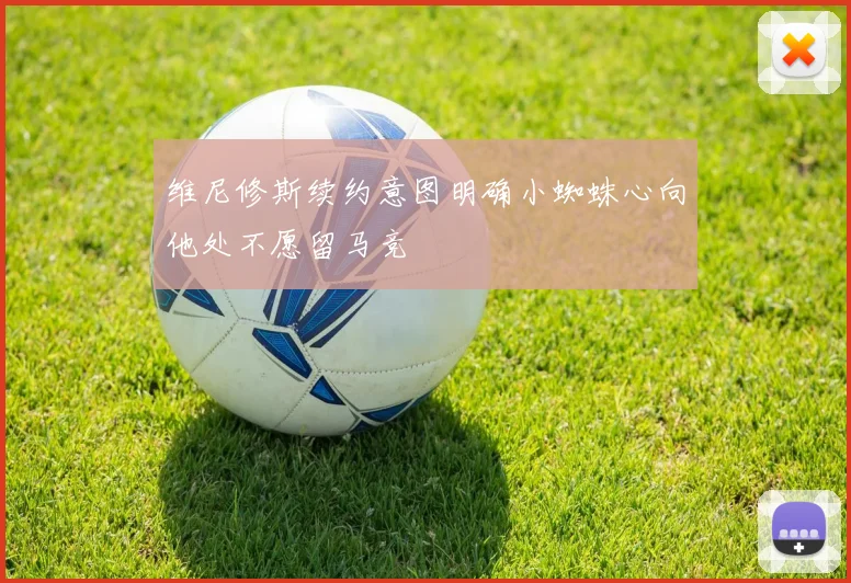 维尼修斯续约意图明确小蜘蛛心向他处不愿留马竞