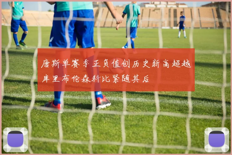 唐斯单赛季正负值创历史新高超越库里布伦森科比紧随其后
