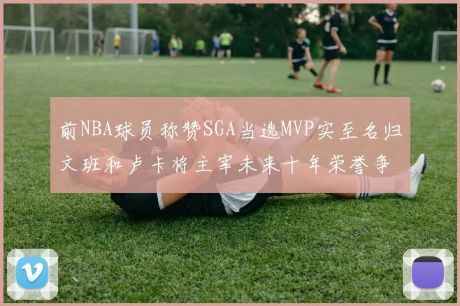 前NBA球员称赞SGA当选MVP实至名归文班和卢卡将主宰未来十年荣誉争夺