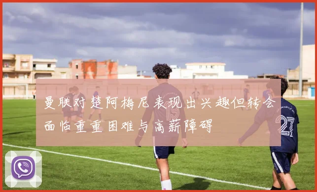 曼联对楚阿梅尼表现出兴趣但转会面临重重困难与高薪障碍