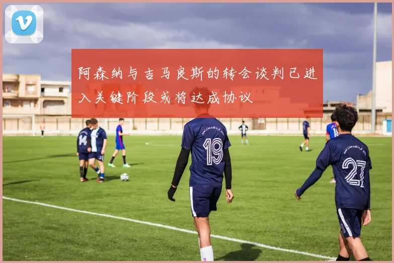 阿森纳与吉马良斯的转会谈判已进入关键阶段或将达成协议