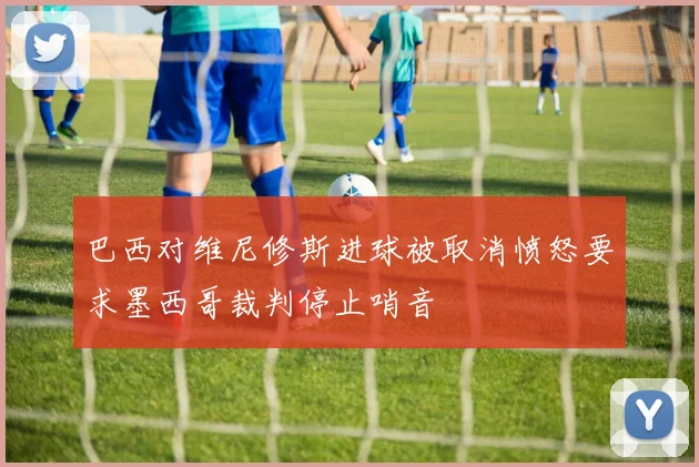 巴西对维尼修斯进球被取消愤怒要求墨西哥裁判停止哨音