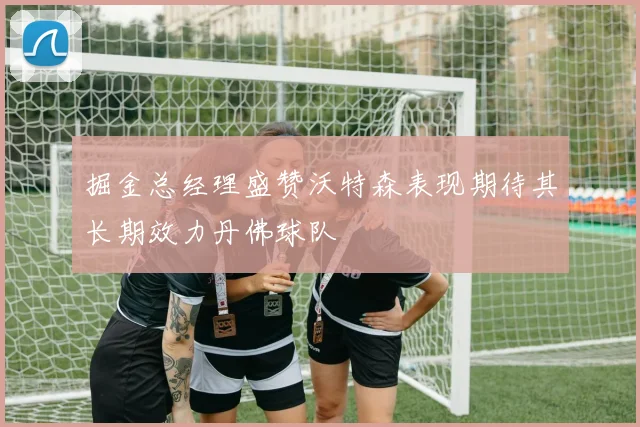 掘金总经理盛赞沃特森表现期待其长期效力丹佛球队
