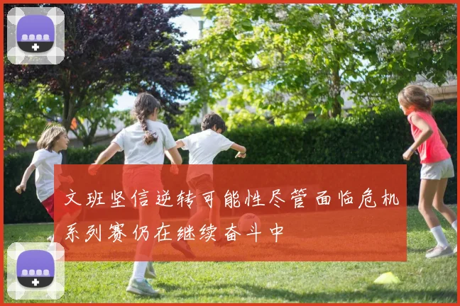 文班坚信逆转可能性尽管面临危机系列赛仍在继续奋斗中