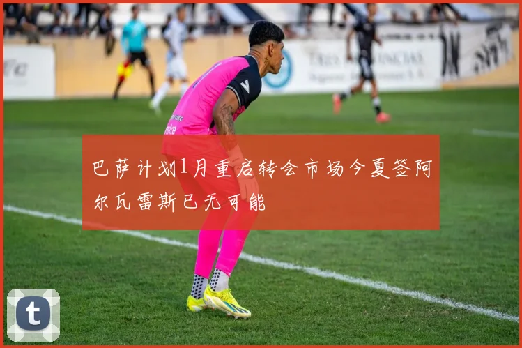 巴萨计划1月重启转会市场今夏签阿尔瓦雷斯已无可能